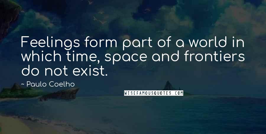 Paulo Coelho Quotes: Feelings form part of a world in which time, space and frontiers do not exist.