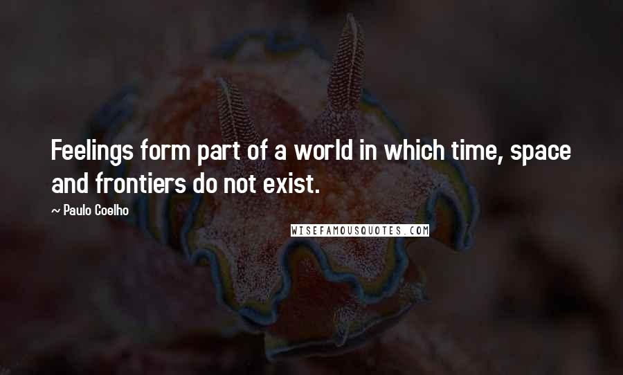 Paulo Coelho Quotes: Feelings form part of a world in which time, space and frontiers do not exist.