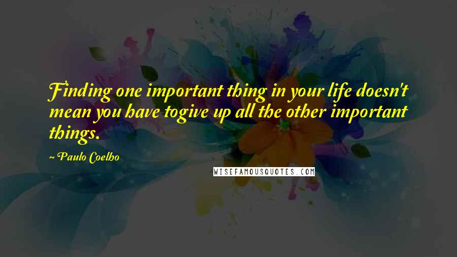 Paulo Coelho Quotes: Finding one important thing in your life doesn't mean you have togive up all the other important things.