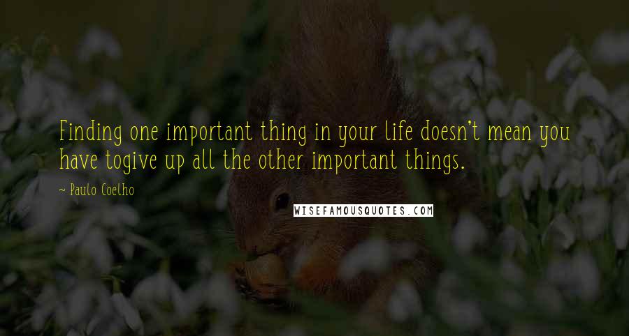 Paulo Coelho Quotes: Finding one important thing in your life doesn't mean you have togive up all the other important things.