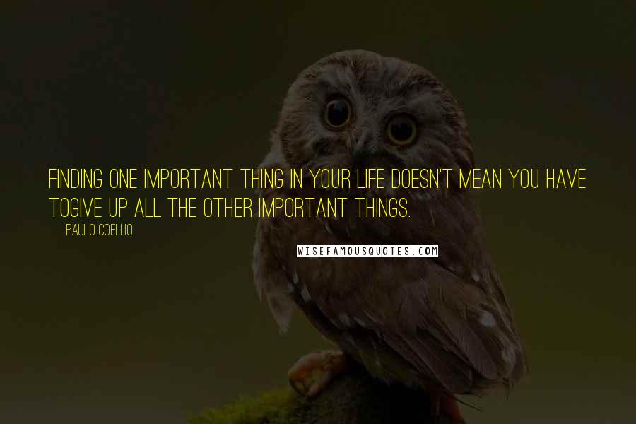 Paulo Coelho Quotes: Finding one important thing in your life doesn't mean you have togive up all the other important things.