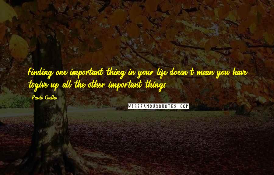 Paulo Coelho Quotes: Finding one important thing in your life doesn't mean you have togive up all the other important things.