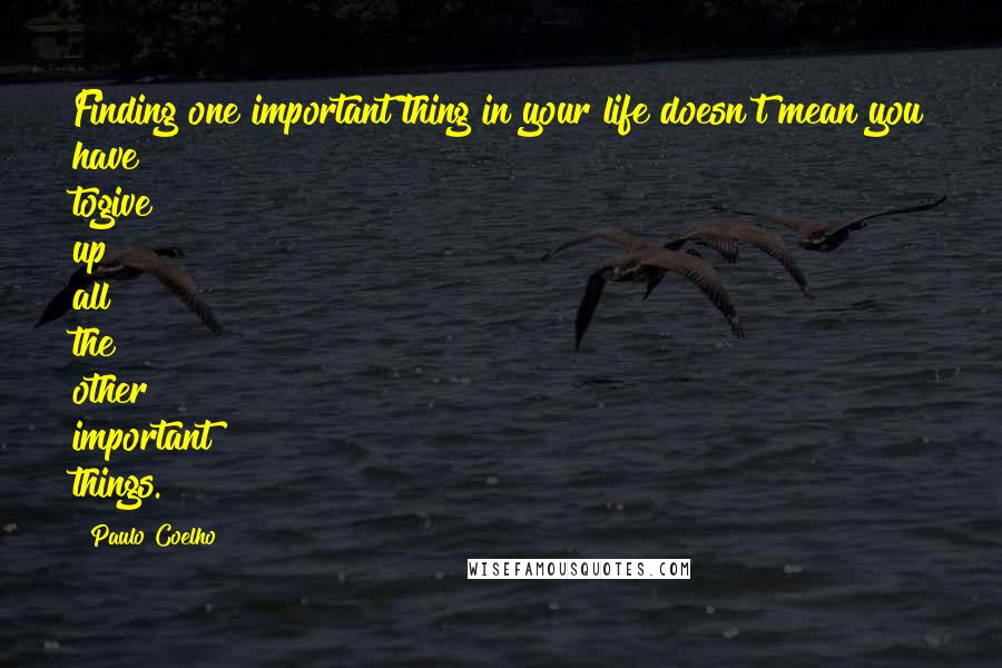 Paulo Coelho Quotes: Finding one important thing in your life doesn't mean you have togive up all the other important things.