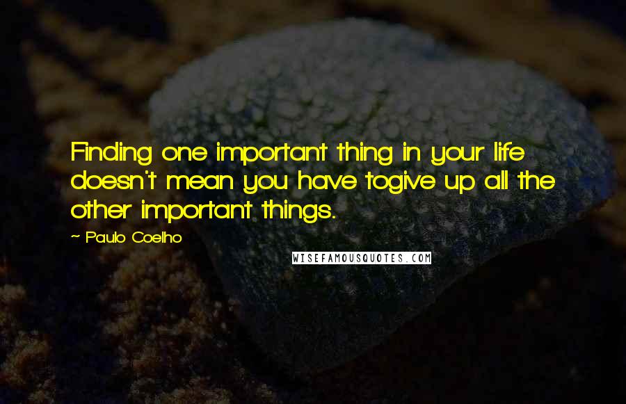 Paulo Coelho Quotes: Finding one important thing in your life doesn't mean you have togive up all the other important things.