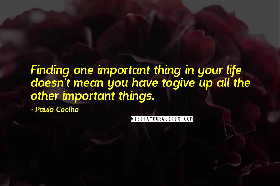 Paulo Coelho Quotes: Finding one important thing in your life doesn't mean you have togive up all the other important things.