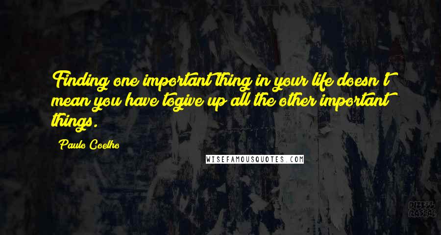 Paulo Coelho Quotes: Finding one important thing in your life doesn't mean you have togive up all the other important things.