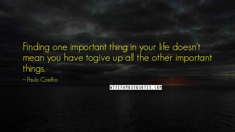 Paulo Coelho Quotes: Finding one important thing in your life doesn't mean you have togive up all the other important things.