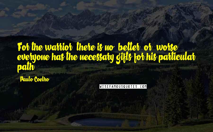 Paulo Coelho Quotes: For the warrior, there is no "better" or "worse"; everyone has the necessary gifts for his particular path.