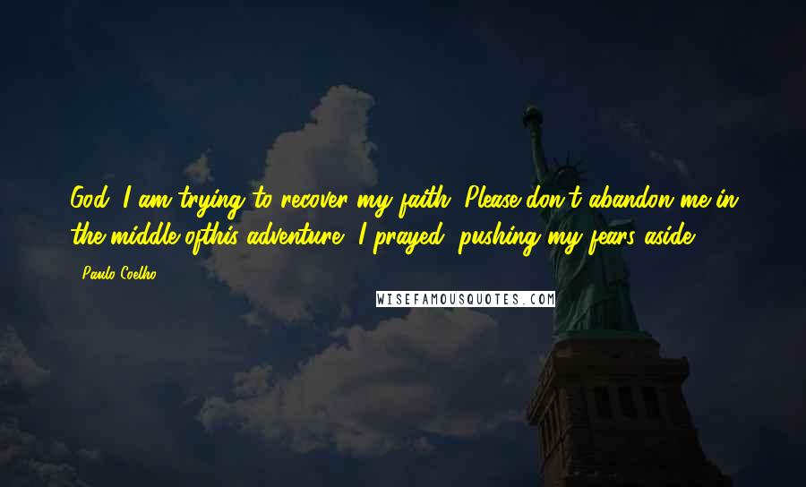 Paulo Coelho Quotes: God, I am trying to recover my faith. Please don't abandon me in the middle ofthis adventure, I prayed, pushing my fears aside.