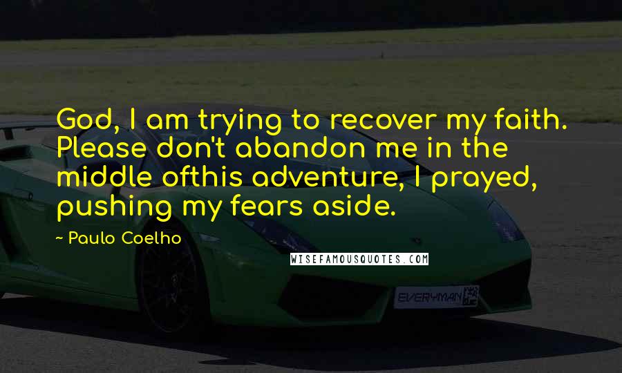 Paulo Coelho Quotes: God, I am trying to recover my faith. Please don't abandon me in the middle ofthis adventure, I prayed, pushing my fears aside.