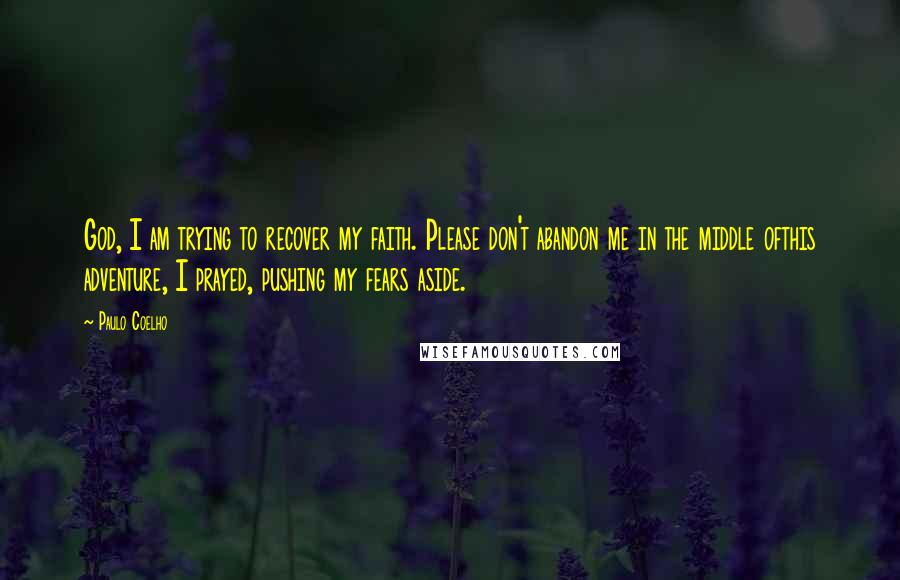Paulo Coelho Quotes: God, I am trying to recover my faith. Please don't abandon me in the middle ofthis adventure, I prayed, pushing my fears aside.