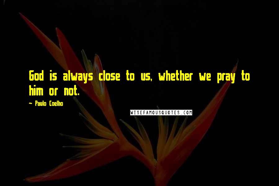 Paulo Coelho Quotes: God is always close to us, whether we pray to him or not.