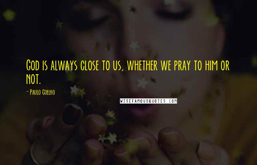 Paulo Coelho Quotes: God is always close to us, whether we pray to him or not.