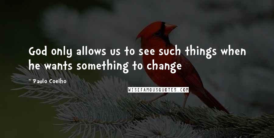 Paulo Coelho Quotes: God only allows us to see such things when he wants something to change