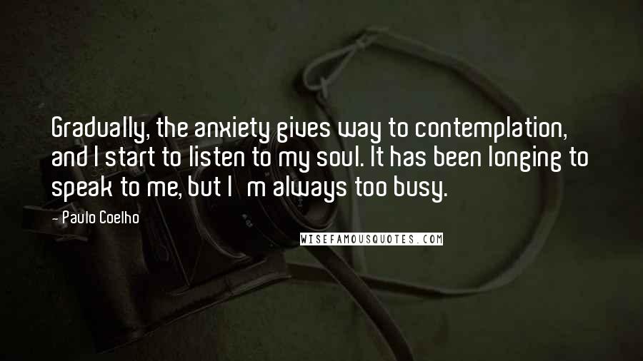 Paulo Coelho Quotes: Gradually, the anxiety gives way to contemplation, and I start to listen to my soul. It has been longing to speak to me, but I'm always too busy.