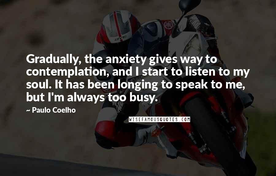 Paulo Coelho Quotes: Gradually, the anxiety gives way to contemplation, and I start to listen to my soul. It has been longing to speak to me, but I'm always too busy.