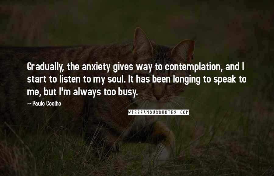 Paulo Coelho Quotes: Gradually, the anxiety gives way to contemplation, and I start to listen to my soul. It has been longing to speak to me, but I'm always too busy.