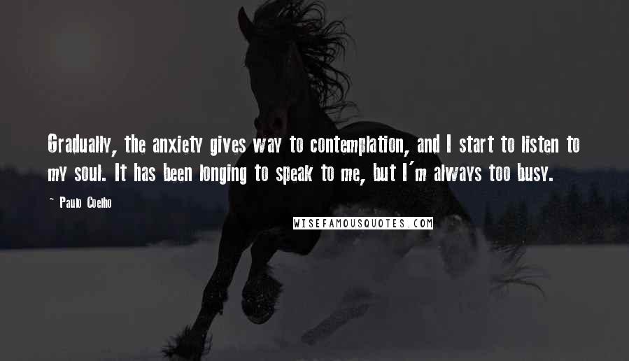 Paulo Coelho Quotes: Gradually, the anxiety gives way to contemplation, and I start to listen to my soul. It has been longing to speak to me, but I'm always too busy.