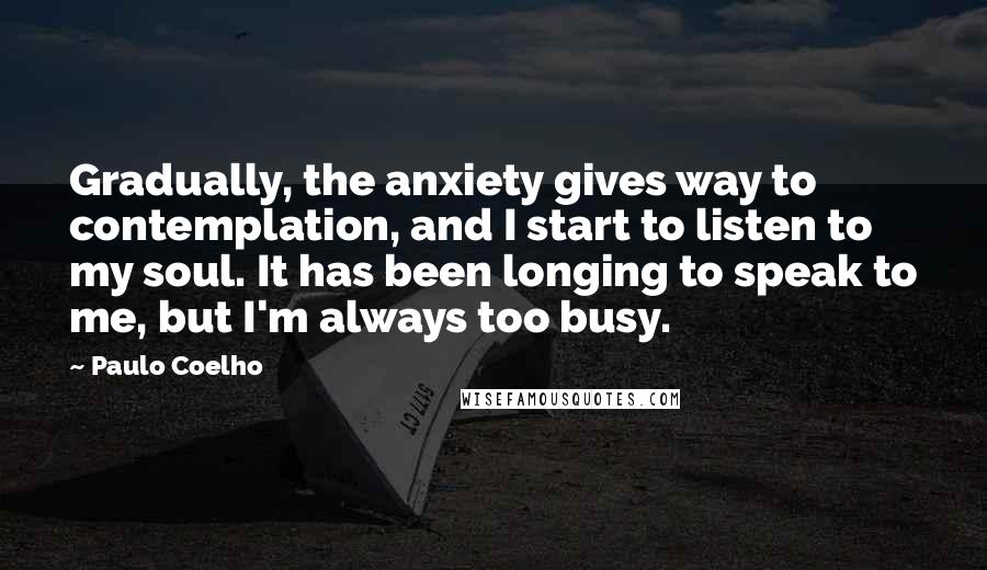 Paulo Coelho Quotes: Gradually, the anxiety gives way to contemplation, and I start to listen to my soul. It has been longing to speak to me, but I'm always too busy.