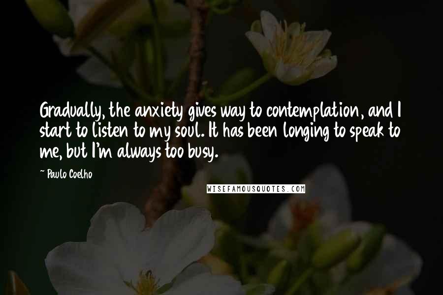 Paulo Coelho Quotes: Gradually, the anxiety gives way to contemplation, and I start to listen to my soul. It has been longing to speak to me, but I'm always too busy.