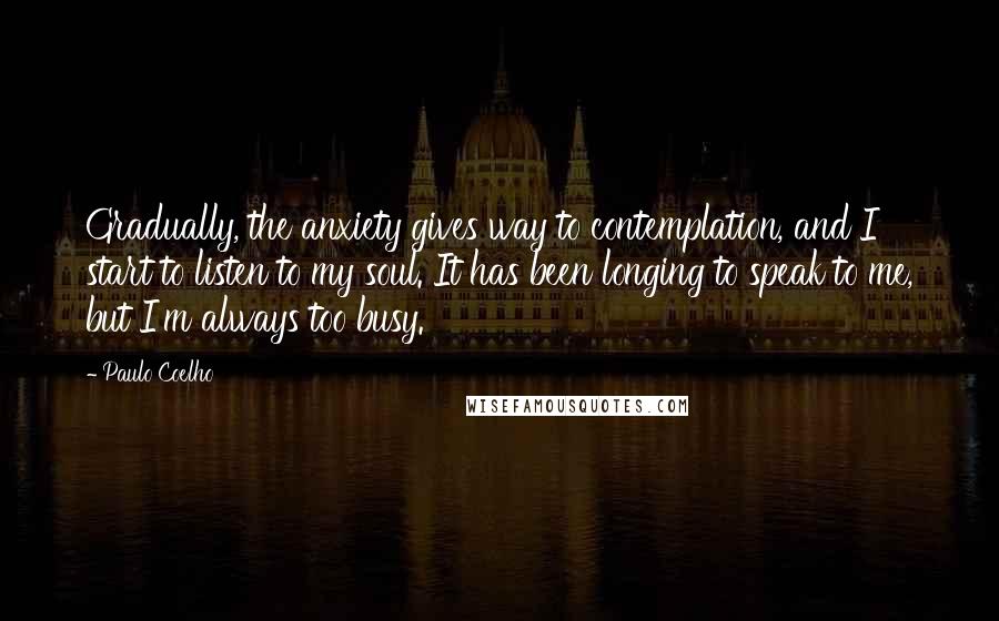 Paulo Coelho Quotes: Gradually, the anxiety gives way to contemplation, and I start to listen to my soul. It has been longing to speak to me, but I'm always too busy.