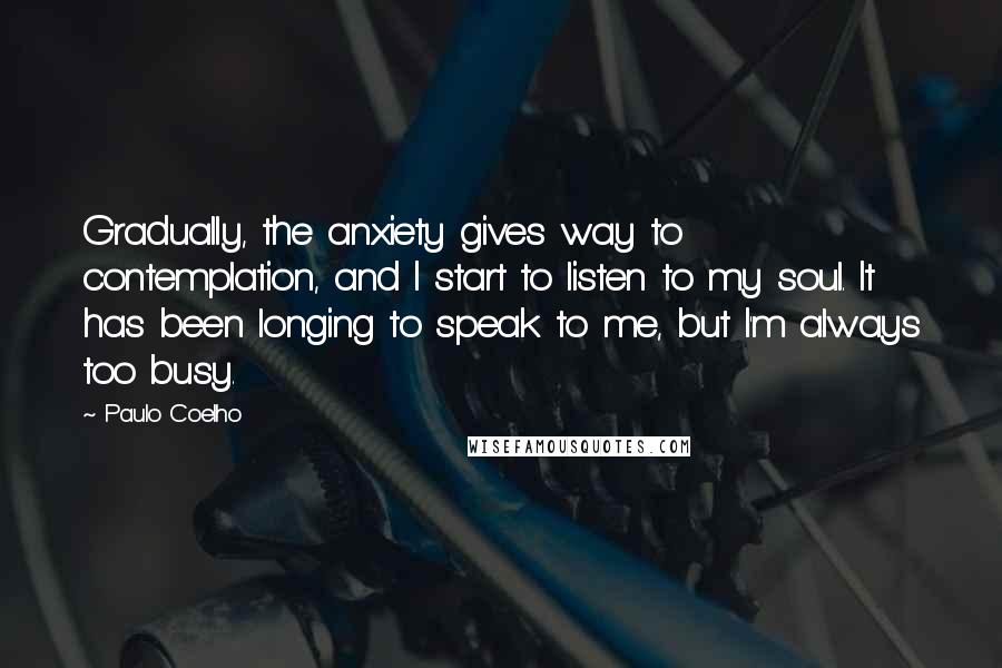 Paulo Coelho Quotes: Gradually, the anxiety gives way to contemplation, and I start to listen to my soul. It has been longing to speak to me, but I'm always too busy.