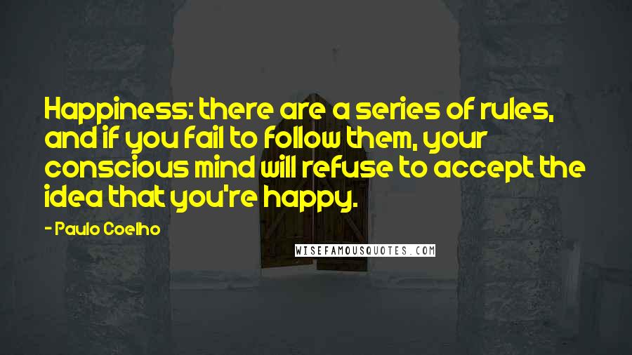 Paulo Coelho Quotes: Happiness: there are a series of rules, and if you fail to follow them, your conscious mind will refuse to accept the idea that you're happy.