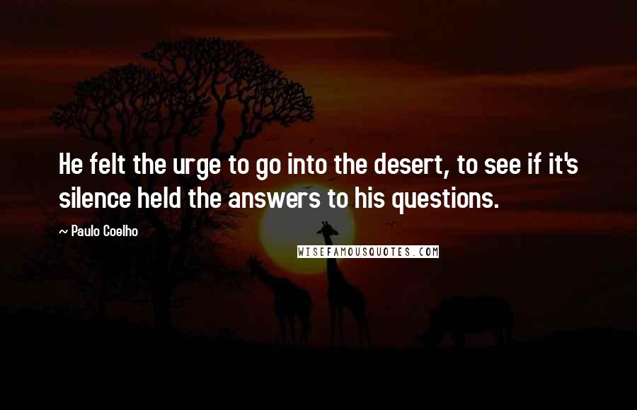 Paulo Coelho Quotes: He felt the urge to go into the desert, to see if it's silence held the answers to his questions.