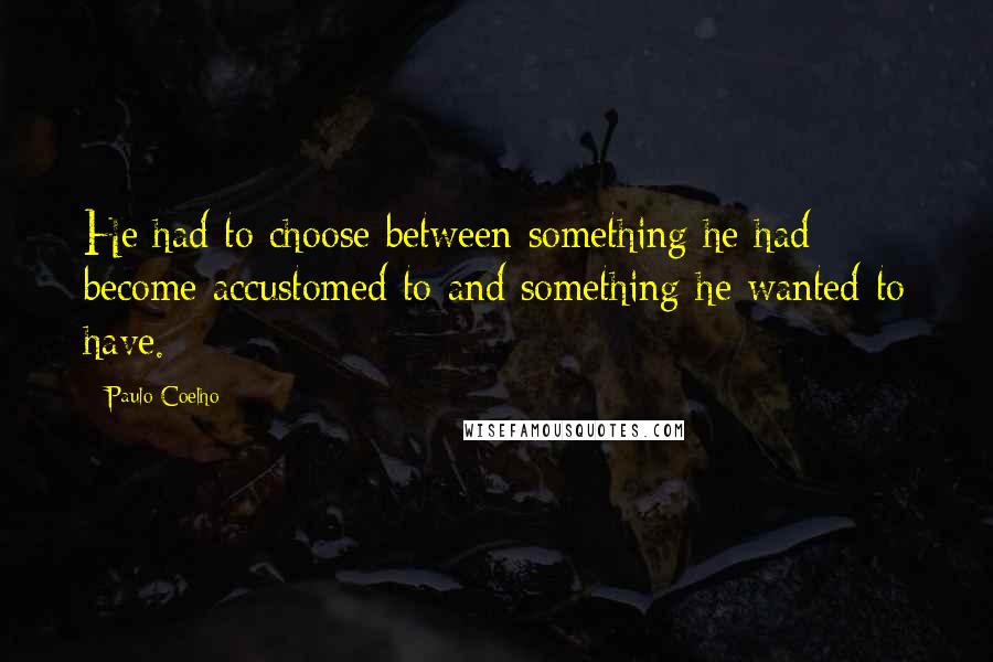 Paulo Coelho Quotes: He had to choose between something he had become accustomed to and something he wanted to have.