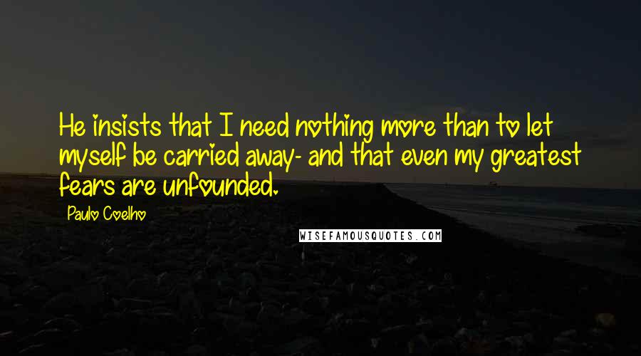 Paulo Coelho Quotes: He insists that I need nothing more than to let myself be carried away- and that even my greatest fears are unfounded.