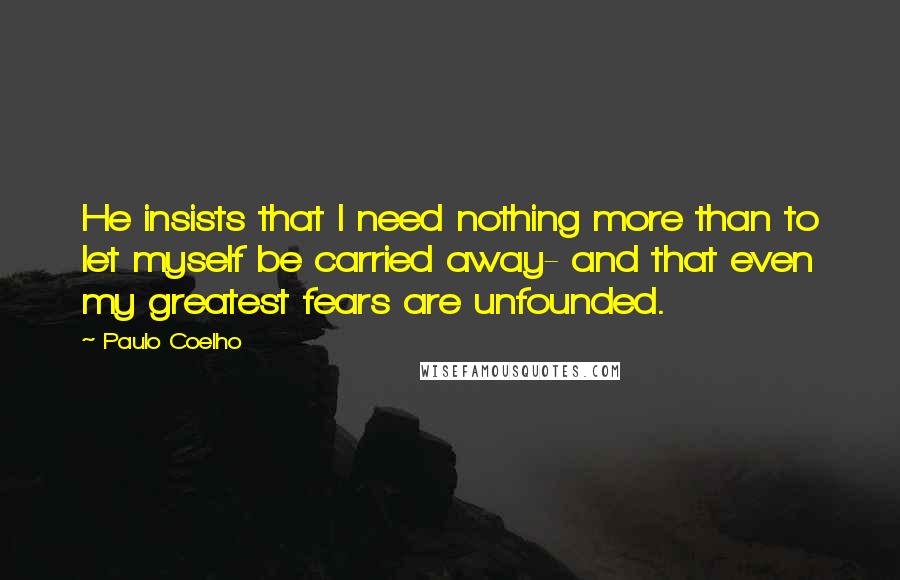 Paulo Coelho Quotes: He insists that I need nothing more than to let myself be carried away- and that even my greatest fears are unfounded.