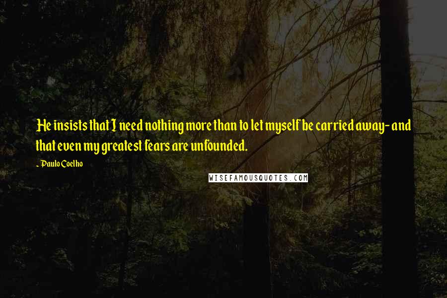 Paulo Coelho Quotes: He insists that I need nothing more than to let myself be carried away- and that even my greatest fears are unfounded.