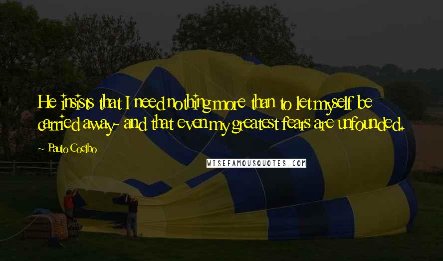 Paulo Coelho Quotes: He insists that I need nothing more than to let myself be carried away- and that even my greatest fears are unfounded.