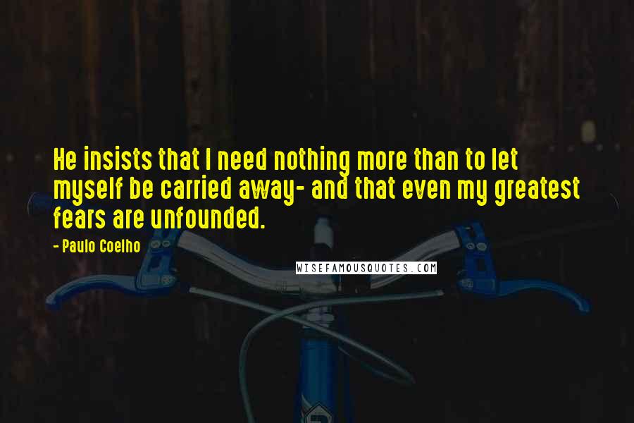 Paulo Coelho Quotes: He insists that I need nothing more than to let myself be carried away- and that even my greatest fears are unfounded.