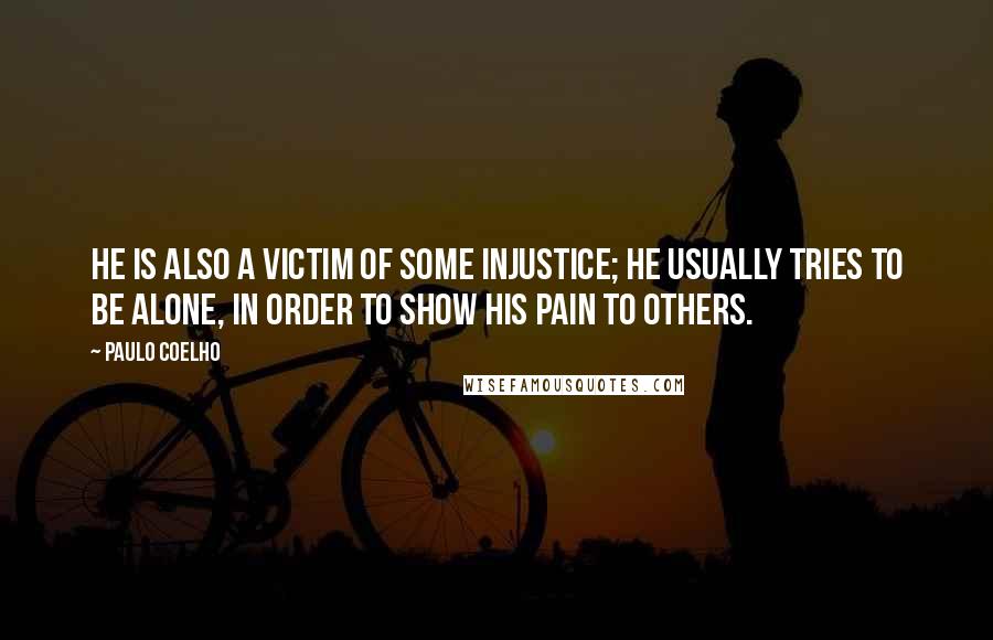 Paulo Coelho Quotes: He is also a victim of some injustice; he usually tries to be alone, in order to show his pain to others.