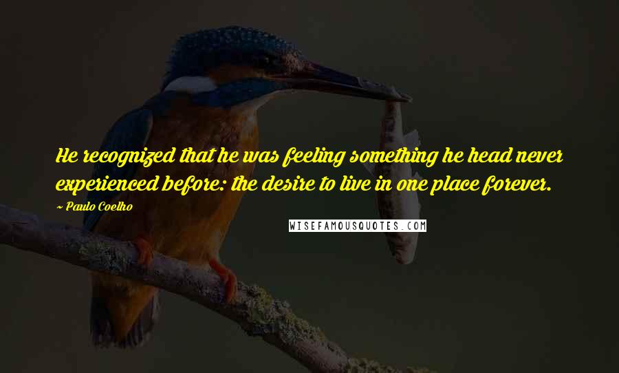 Paulo Coelho Quotes: He recognized that he was feeling something he head never experienced before: the desire to live in one place forever.