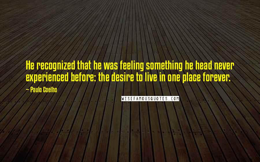 Paulo Coelho Quotes: He recognized that he was feeling something he head never experienced before: the desire to live in one place forever.