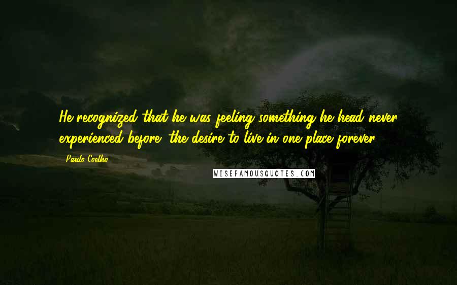 Paulo Coelho Quotes: He recognized that he was feeling something he head never experienced before: the desire to live in one place forever.