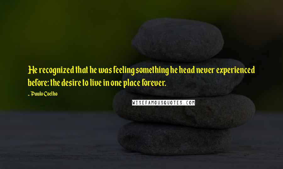 Paulo Coelho Quotes: He recognized that he was feeling something he head never experienced before: the desire to live in one place forever.
