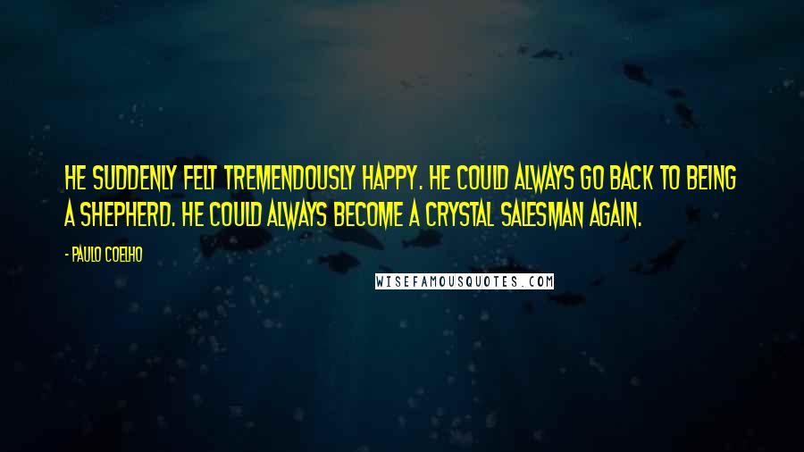 Paulo Coelho Quotes: He suddenly felt tremendously happy. He could always go back to being a shepherd. He could always become a crystal salesman again.