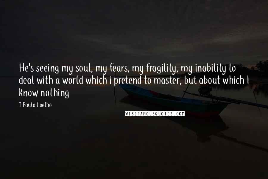 Paulo Coelho Quotes: He's seeing my soul, my fears, my fragility, my inability to deal with a world which i pretend to master, but about which I know nothing
