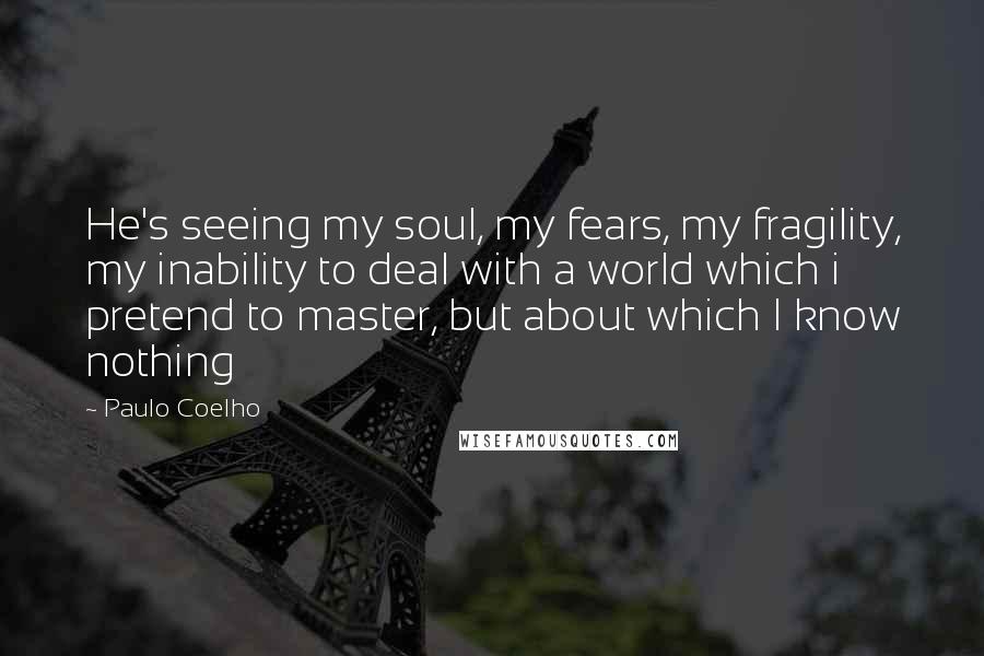 Paulo Coelho Quotes: He's seeing my soul, my fears, my fragility, my inability to deal with a world which i pretend to master, but about which I know nothing
