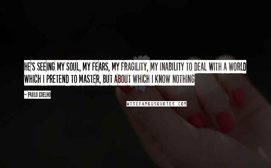 Paulo Coelho Quotes: He's seeing my soul, my fears, my fragility, my inability to deal with a world which i pretend to master, but about which I know nothing