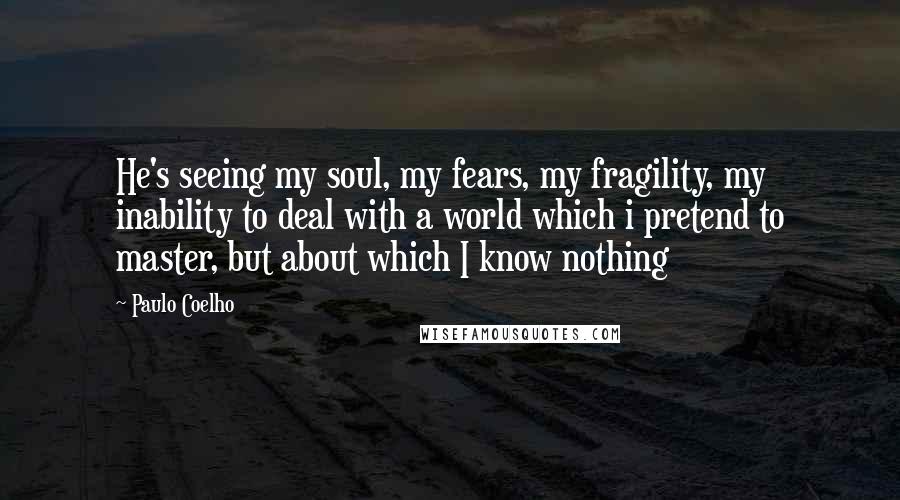 Paulo Coelho Quotes: He's seeing my soul, my fears, my fragility, my inability to deal with a world which i pretend to master, but about which I know nothing