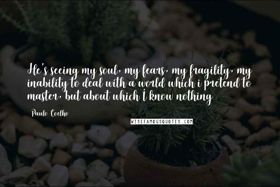 Paulo Coelho Quotes: He's seeing my soul, my fears, my fragility, my inability to deal with a world which i pretend to master, but about which I know nothing