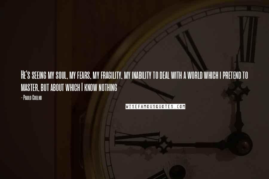 Paulo Coelho Quotes: He's seeing my soul, my fears, my fragility, my inability to deal with a world which i pretend to master, but about which I know nothing