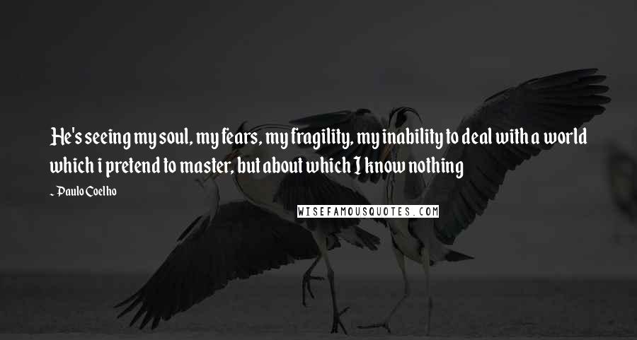 Paulo Coelho Quotes: He's seeing my soul, my fears, my fragility, my inability to deal with a world which i pretend to master, but about which I know nothing