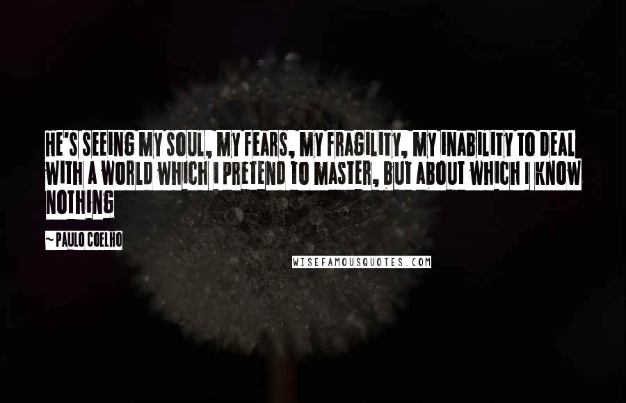 Paulo Coelho Quotes: He's seeing my soul, my fears, my fragility, my inability to deal with a world which i pretend to master, but about which I know nothing