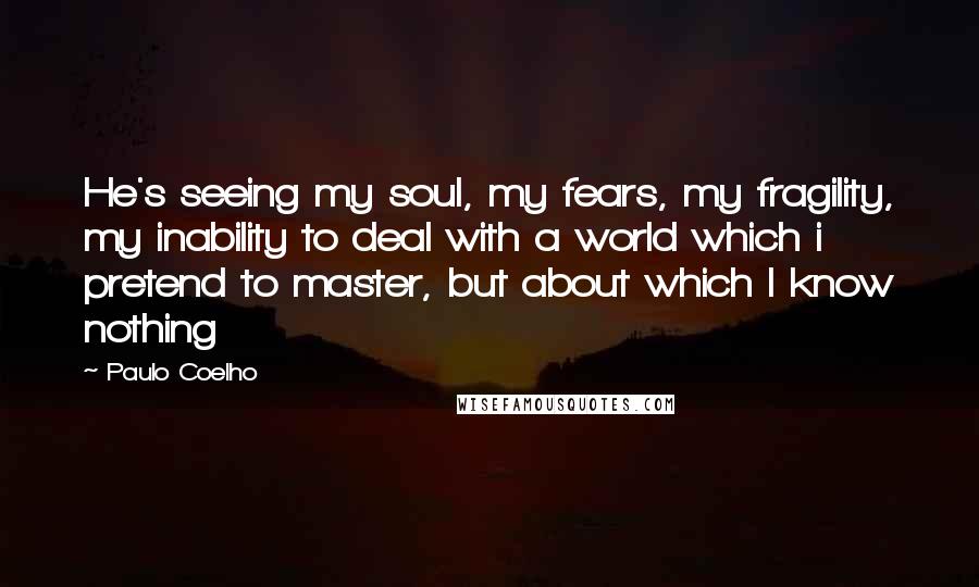 Paulo Coelho Quotes: He's seeing my soul, my fears, my fragility, my inability to deal with a world which i pretend to master, but about which I know nothing