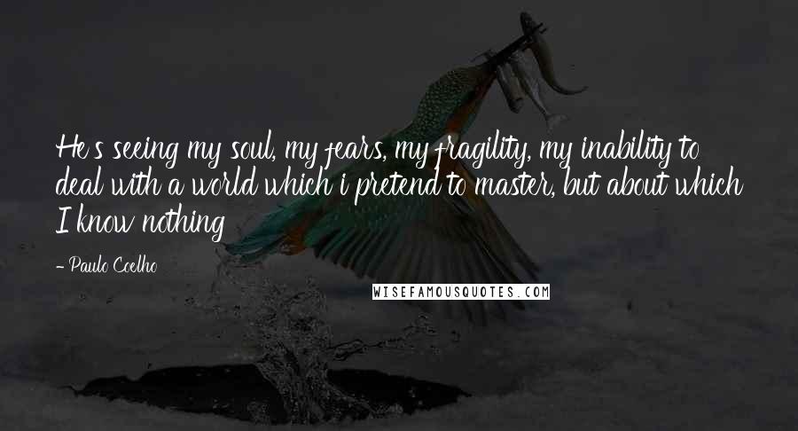 Paulo Coelho Quotes: He's seeing my soul, my fears, my fragility, my inability to deal with a world which i pretend to master, but about which I know nothing